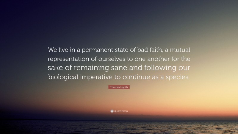 Thomas Ligotti Quote: “We live in a permanent state of bad faith, a mutual representation of ourselves to one another for the sake of remaining sane and following our biological imperative to continue as a species.”