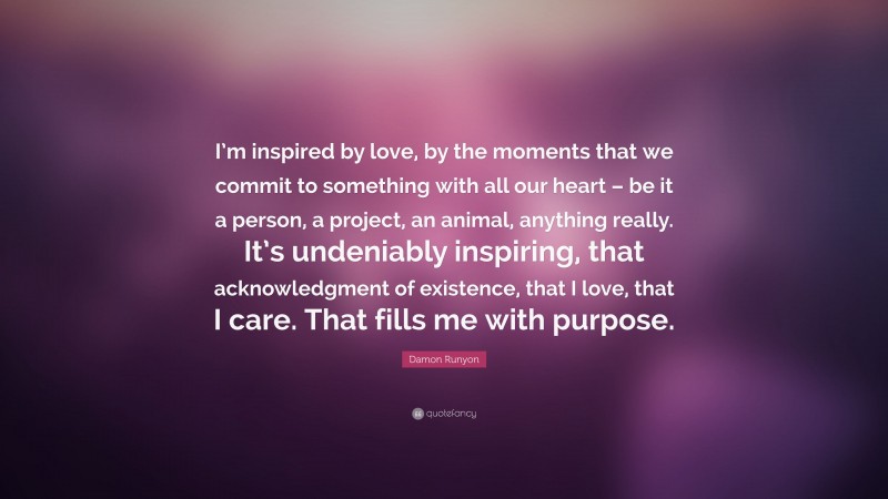 Damon Runyon Quote: “I’m inspired by love, by the moments that we commit to something with all our heart – be it a person, a project, an animal, anything really. It’s undeniably inspiring, that acknowledgment of existence, that I love, that I care. That fills me with purpose.”