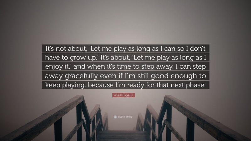 Angela Ruggiero Quote: “It’s not about, ‘Let me play as long as I can so I don’t have to grow up.’ It’s about, ‘Let me play as long as I enjoy it,’ and when it’s time to step away, I can step away gracefully even if I’m still good enough to keep playing, because I’m ready for that next phase.”