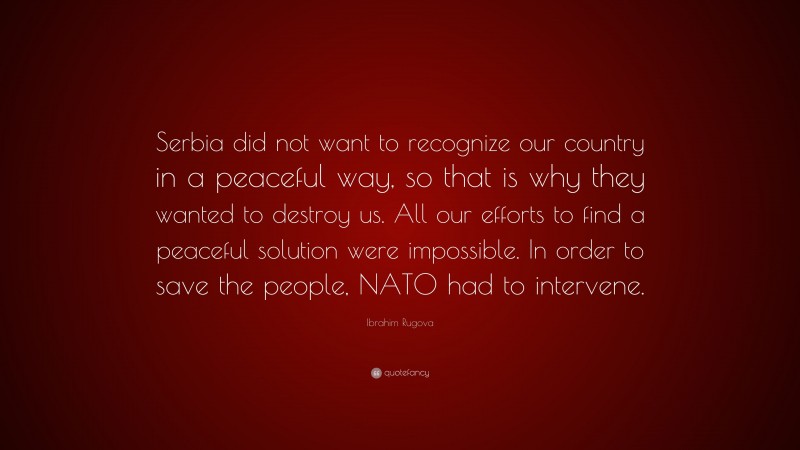 Ibrahim Rugova Quote: “Serbia did not want to recognize our country in a peaceful way, so that is why they wanted to destroy us. All our efforts to find a peaceful solution were impossible. In order to save the people, NATO had to intervene.”