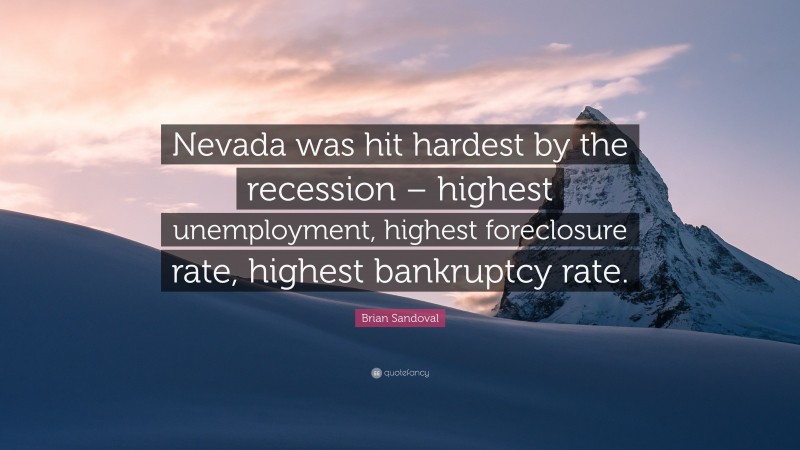 Brian Sandoval Quote: “Nevada was hit hardest by the recession – highest unemployment, highest foreclosure rate, highest bankruptcy rate.”