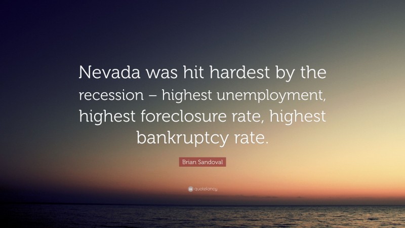 Brian Sandoval Quote: “Nevada was hit hardest by the recession – highest unemployment, highest foreclosure rate, highest bankruptcy rate.”