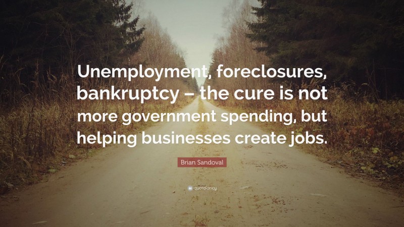Brian Sandoval Quote: “Unemployment, foreclosures, bankruptcy – the cure is not more government spending, but helping businesses create jobs.”