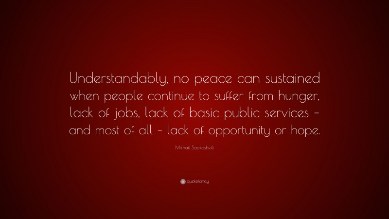 Mikhail Saakashvili Quote: “Understandably, no peace can sustained when people continue to suffer from hunger, lack of jobs, lack of basic public services – and most of all – lack of opportunity or hope.”
