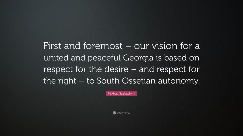 Mikhail Saakashvili Quote: “First and foremost – our vision for a united and peaceful Georgia is based on respect for the desire – and respect for the right – to South Ossetian autonomy.”
