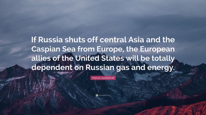 Mikhail Saakashvili Quote: “If Russia shuts off central Asia and the Caspian Sea from Europe, the European allies of the United States will be totally dependent on Russian gas and energy.”