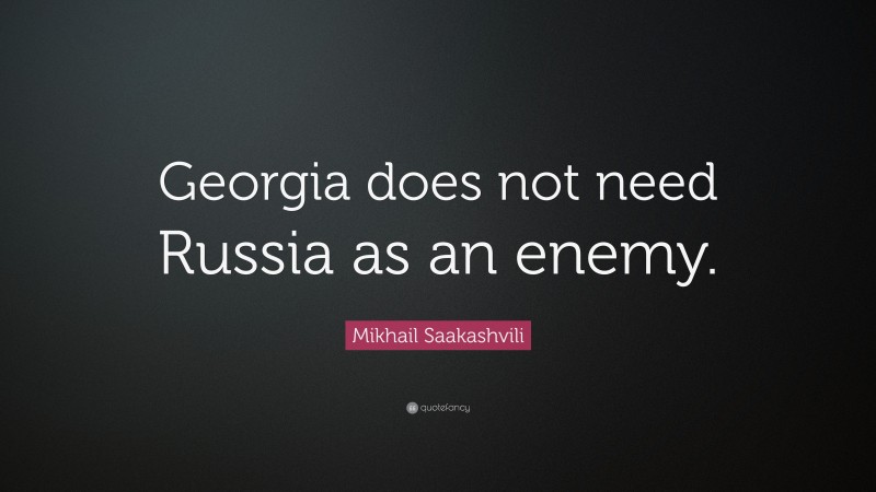 Mikhail Saakashvili Quote: “Georgia does not need Russia as an enemy.”