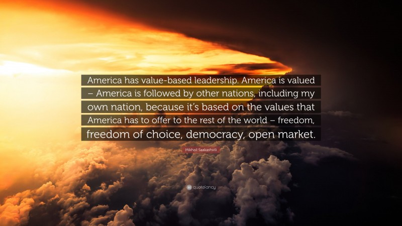 Mikhail Saakashvili Quote: “America has value-based leadership. America is valued – America is followed by other nations, including my own nation, because it’s based on the values that America has to offer to the rest of the world – freedom, freedom of choice, democracy, open market.”
