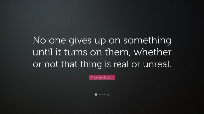 Thomas Ligotti Quote: “No one gives up on something until it turns on them, whether or not that thing is real or unreal.”