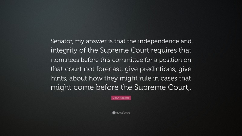 John Roberts Quote: “Senator, my answer is that the independence and integrity of the Supreme Court requires that nominees before this committee for a position on that court not forecast, give predictions, give hints, about how they might rule in cases that might come before the Supreme Court,.”
