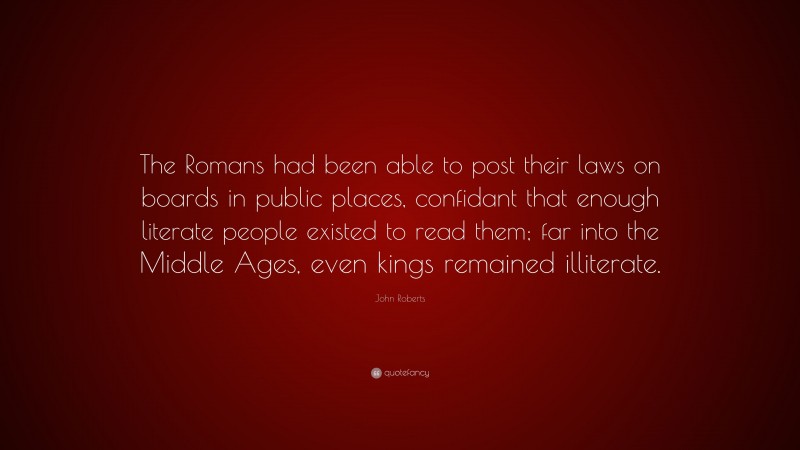 John Roberts Quote: “The Romans had been able to post their laws on boards in public places, confidant that enough literate people existed to read them; far into the Middle Ages, even kings remained illiterate.”