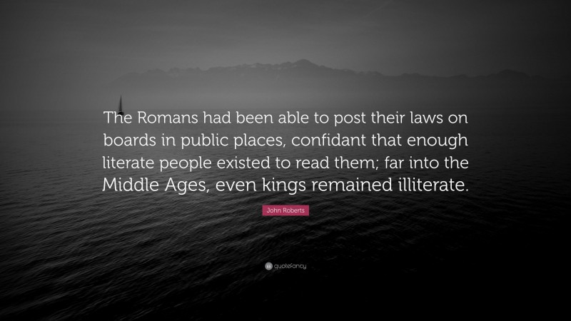 John Roberts Quote: “The Romans had been able to post their laws on boards in public places, confidant that enough literate people existed to read them; far into the Middle Ages, even kings remained illiterate.”