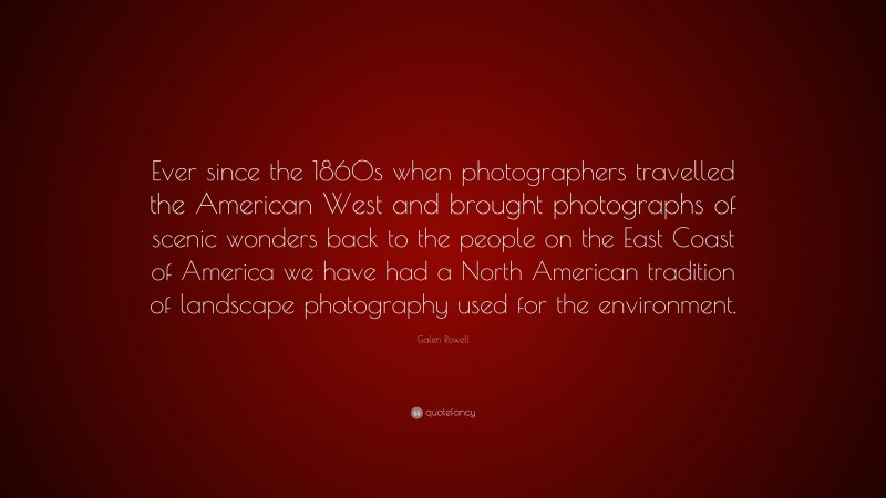 Galen Rowell Quote: “Ever since the 1860s when photographers travelled the American West and brought photographs of scenic wonders back to the people on the East Coast of America we have had a North American tradition of landscape photography used for the environment.”