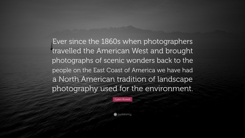Galen Rowell Quote: “Ever since the 1860s when photographers travelled the American West and brought photographs of scenic wonders back to the people on the East Coast of America we have had a North American tradition of landscape photography used for the environment.”