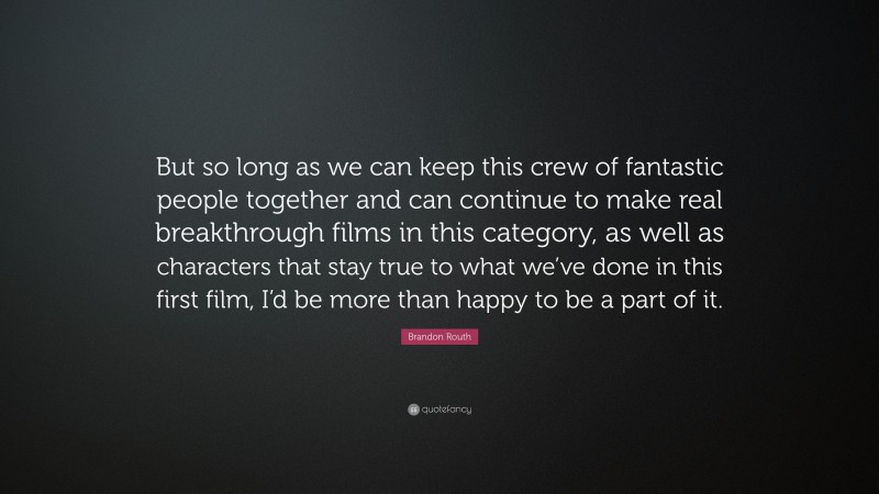 Brandon Routh Quote: “But so long as we can keep this crew of fantastic people together and can continue to make real breakthrough films in this category, as well as characters that stay true to what we’ve done in this first film, I’d be more than happy to be a part of it.”