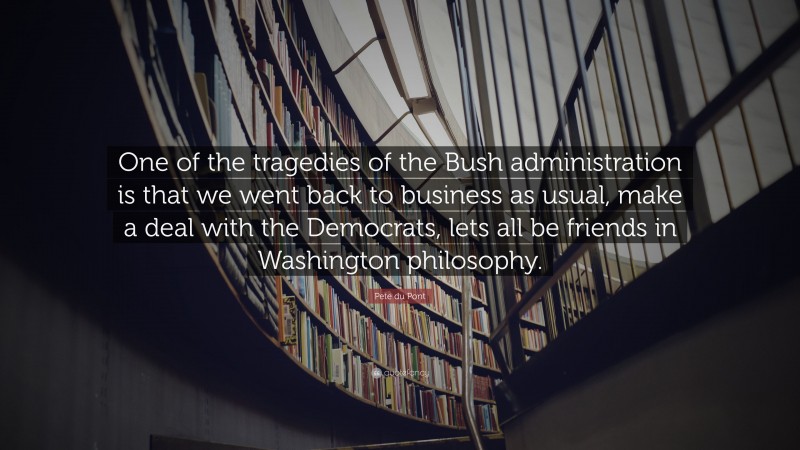 Pete du Pont Quote: “One of the tragedies of the Bush administration is that we went back to business as usual, make a deal with the Democrats, lets all be friends in Washington philosophy.”
