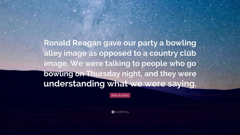 Pete du Pont Quote: “Ronald Reagan gave our party a bowling alley image as opposed to a country club image. We were talking to people who go bowling on Thursday night, and they were understanding what we were saying.”