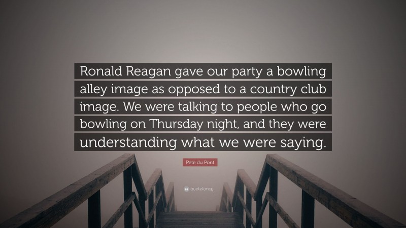 Pete du Pont Quote: “Ronald Reagan gave our party a bowling alley image as opposed to a country club image. We were talking to people who go bowling on Thursday night, and they were understanding what we were saying.”