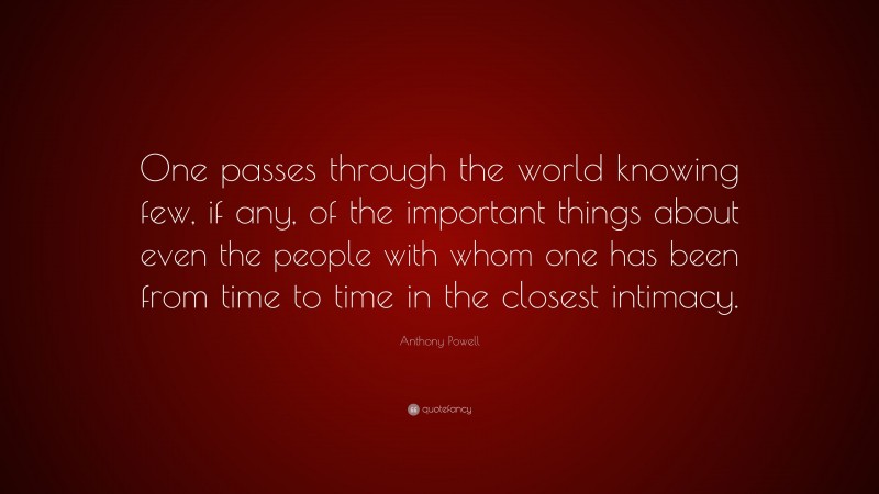 Anthony Powell Quote: “One passes through the world knowing few, if any, of the important things about even the people with whom one has been from time to time in the closest intimacy.”