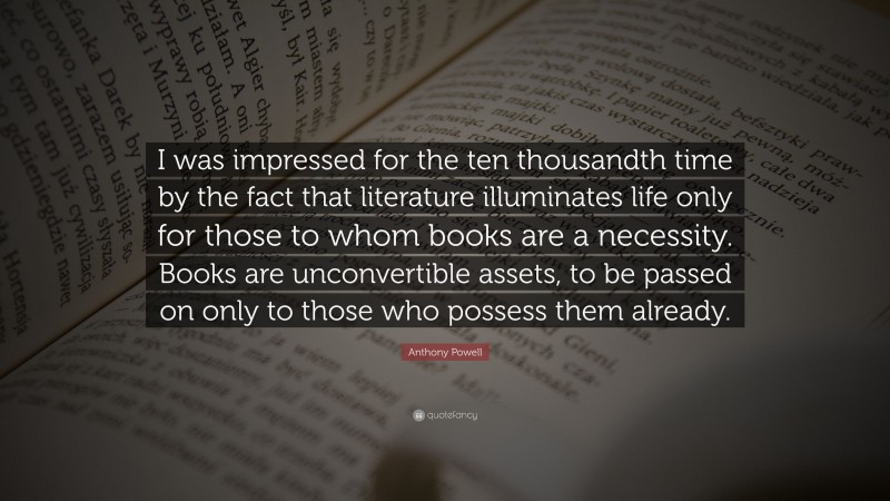 Anthony Powell Quote: “I was impressed for the ten thousandth time by the fact that literature illuminates life only for those to whom books are a necessity. Books are unconvertible assets, to be passed on only to those who possess them already.”