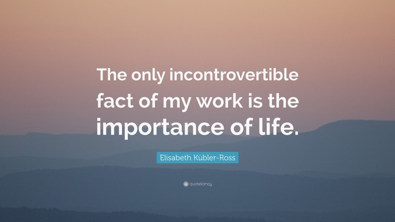 Elisabeth Kübler-Ross Quote: “The only incontrovertible fact of my work is the importance of life.”