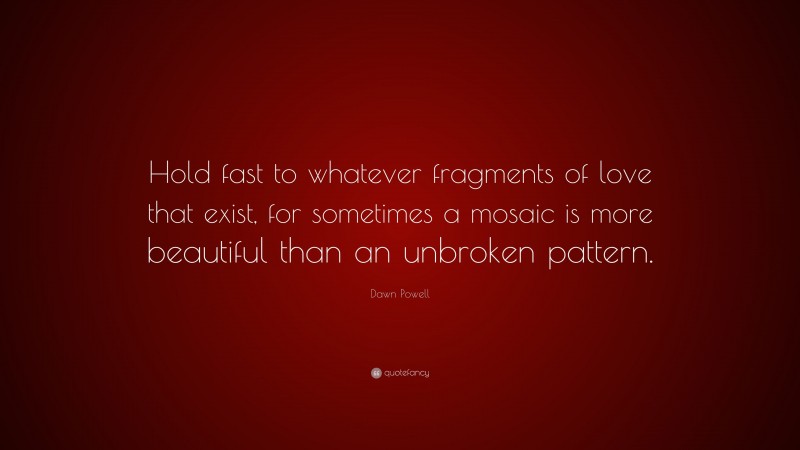 Dawn Powell Quote: “Hold fast to whatever fragments of love that exist, for sometimes a mosaic is more beautiful than an unbroken pattern.”