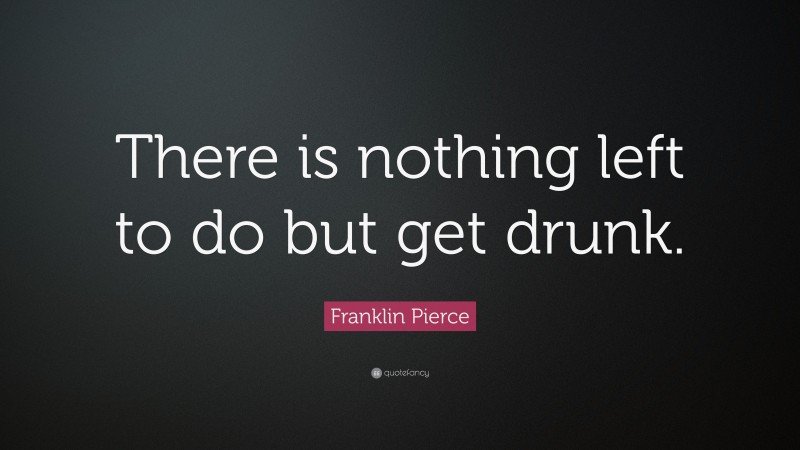 Franklin Pierce Quote: “There is nothing left to do but get drunk.”