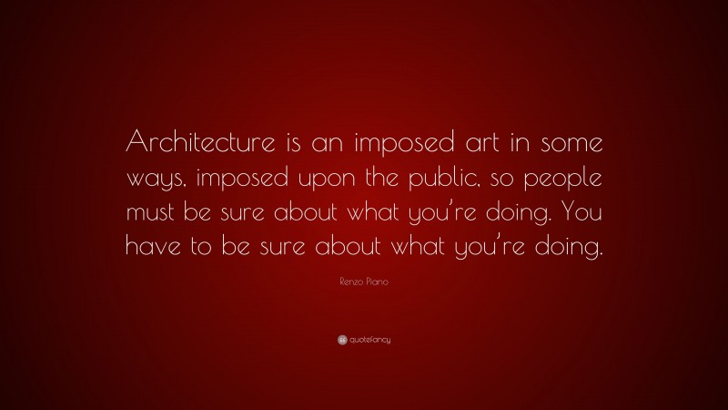 Renzo Piano Quote: “Architecture is an imposed art in some ways, imposed upon the public, so people must be sure about what you’re doing. You have to be sure about what you’re doing.”