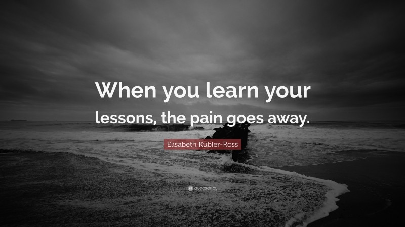 Elisabeth Kübler-Ross Quote: “When you learn your lessons, the pain goes away.”