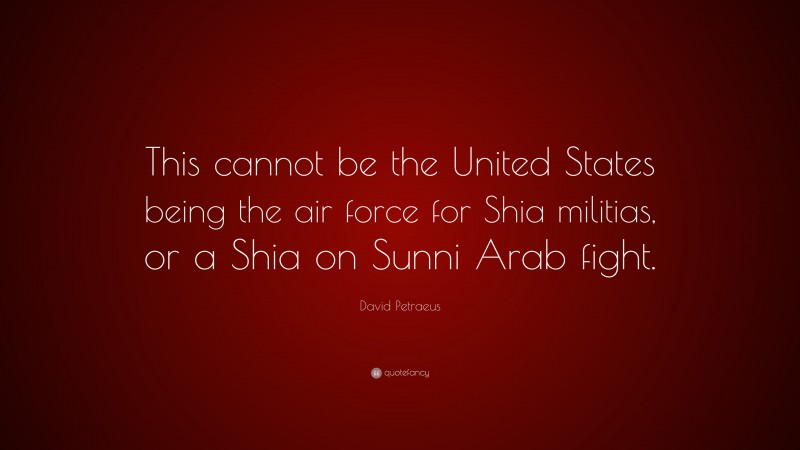 David Petraeus Quote: “This cannot be the United States being the air force for Shia militias, or a Shia on Sunni Arab fight.”