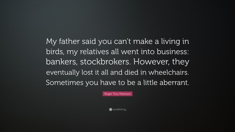 Roger Tory Peterson Quote: “My father said you can’t make a living in birds, my relatives all went into business: bankers, stockbrokers. However, they eventually lost it all and died in wheelchairs. Sometimes you have to be a little aberrant.”