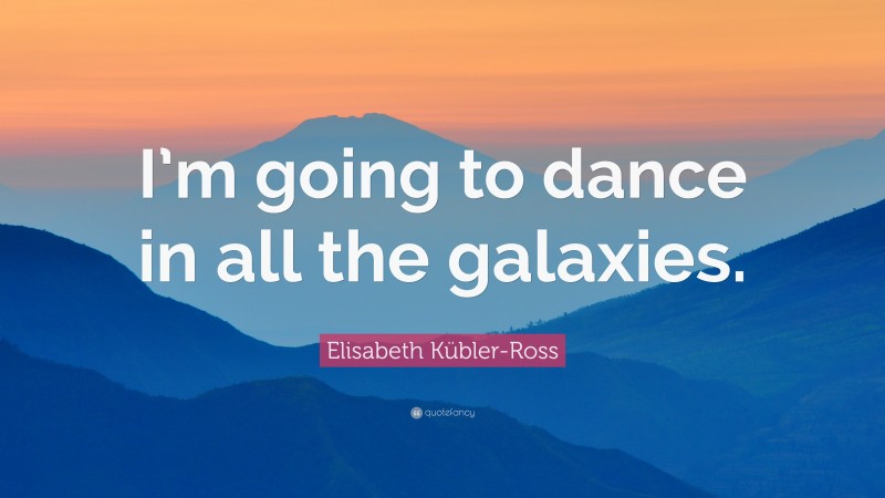Elisabeth Kübler-Ross Quote: “I’m going to dance in all the galaxies.”