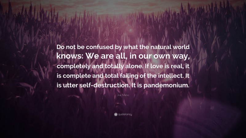 Joe Meno Quote: “Do not be confused by what the natural world knows: We are all, in our own way, completely and totally alone. If love is real, it is complete and total failing of the intellect. It is utter self-destruction. It is pandemonium.”