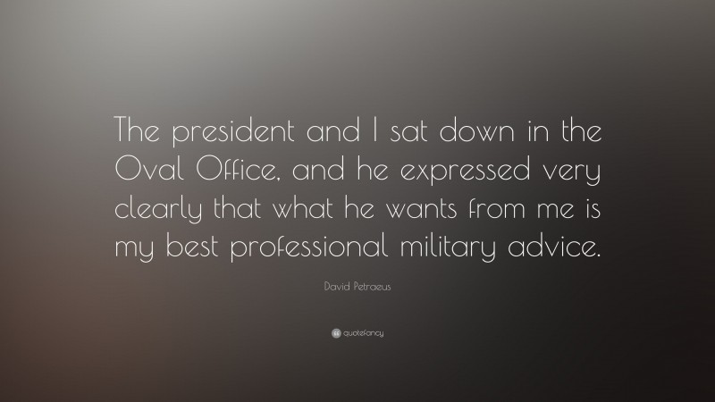 David Petraeus Quote: “The president and I sat down in the Oval Office, and he expressed very clearly that what he wants from me is my best professional military advice.”