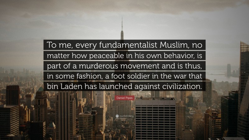 Daniel Pipes Quote: “To me, every fundamentalist Muslim, no matter how peaceable in his own behavior, is part of a murderous movement and is thus, in some fashion, a foot soldier in the war that bin Laden has launched against civilization.”