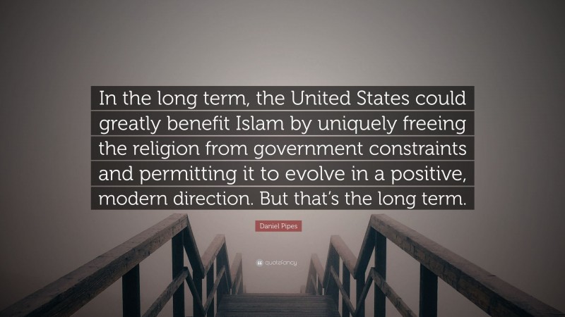Daniel Pipes Quote: “In the long term, the United States could greatly benefit Islam by uniquely freeing the religion from government constraints and permitting it to evolve in a positive, modern direction. But that’s the long term.”