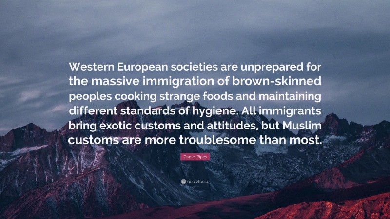 Daniel Pipes Quote: “Western European societies are unprepared for the massive immigration of brown-skinned peoples cooking strange foods and maintaining different standards of hygiene. All immigrants bring exotic customs and attitudes, but Muslim customs are more troublesome than most.”