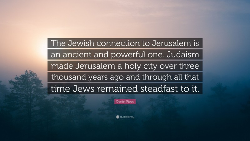 Daniel Pipes Quote: “The Jewish connection to Jerusalem is an ancient and powerful one. Judaism made Jerusalem a holy city over three thousand years ago and through all that time Jews remained steadfast to it.”