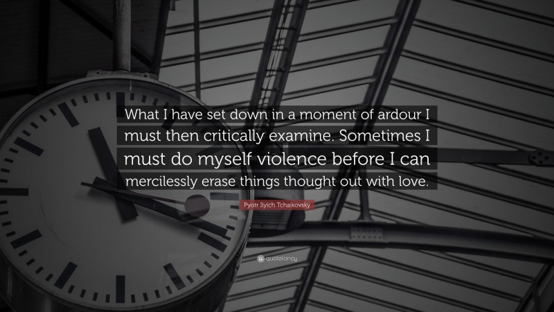 Pyotr Ilyich Tchaikovsky Quote: “What I have set down in a moment of ardour I must then critically examine. Sometimes I must do myself violence before I can mercilessly erase things thought out with love.”