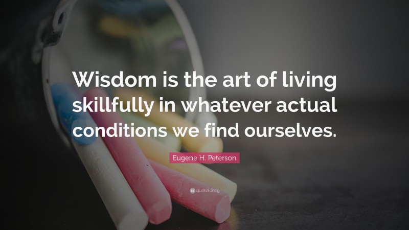 Eugene H. Peterson Quote: “Wisdom is the art of living skillfully in whatever actual conditions we find ourselves.”