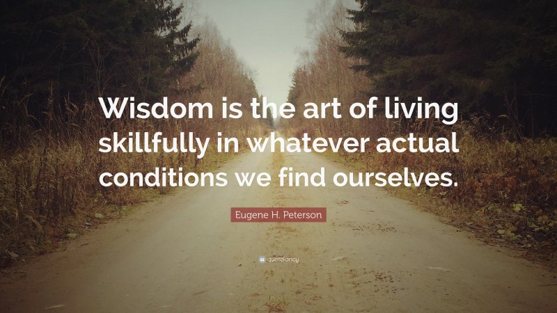Eugene H. Peterson Quote: “Wisdom is the art of living skillfully in whatever actual conditions we find ourselves.”