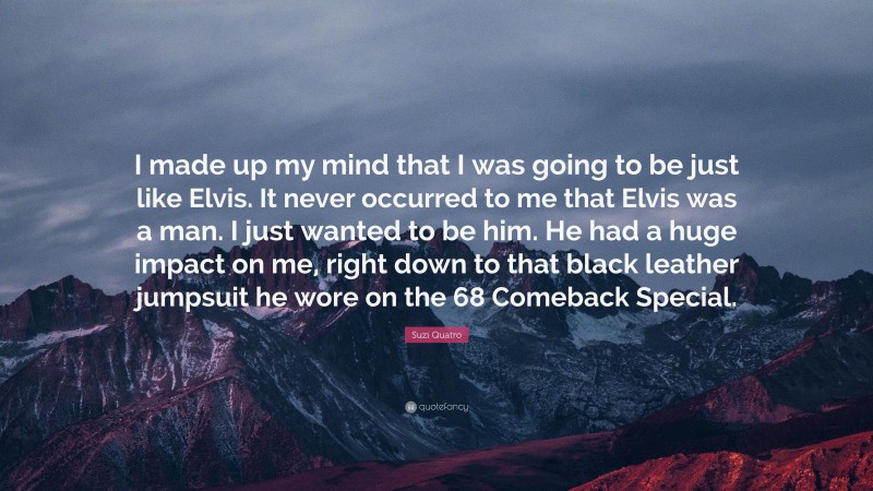 Suzi Quatro Quote: “I made up my mind that I was going to be just like Elvis. It never occurred to me that Elvis was a man. I just wanted to be him. He had a huge impact on me, right down to that black leather jumpsuit he wore on the 68 Comeback Special.”