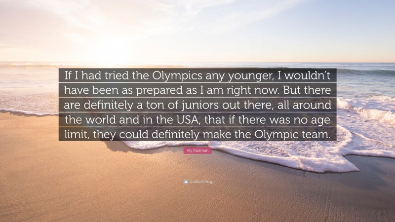 Aly Raisman Quote: “If I had tried the Olympics any younger, I wouldn’t have been as prepared as I am right now. But there are definitely a ton of juniors out there, all around the world and in the USA, that if there was no age limit, they could definitely make the Olympic team.”