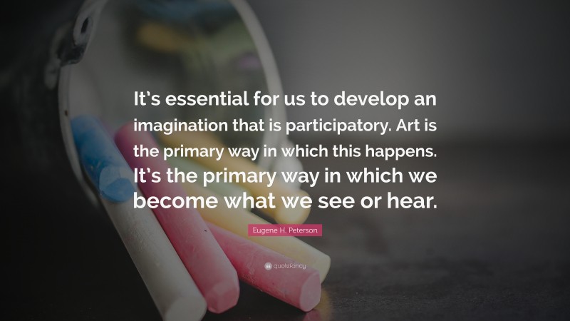 Eugene H. Peterson Quote: “It’s essential for us to develop an imagination that is participatory. Art is the primary way in which this happens. It’s the primary way in which we become what we see or hear.”