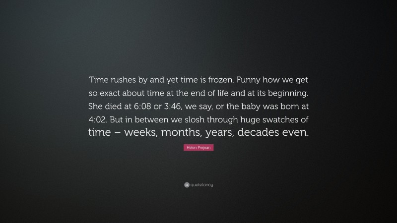 Helen Prejean Quote: “Time rushes by and yet time is frozen. Funny how we get so exact about time at the end of life and at its beginning. She died at 6:08 or 3:46, we say, or the baby was born at 4:02. But in between we slosh through huge swatches of time – weeks, months, years, decades even.”