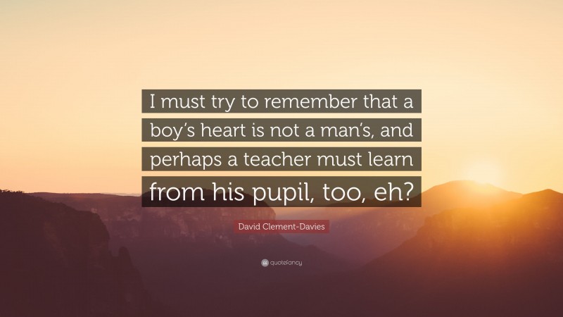 David Clement-Davies Quote: “I must try to remember that a boy’s heart is not a man’s, and perhaps a teacher must learn from his pupil, too, eh?”