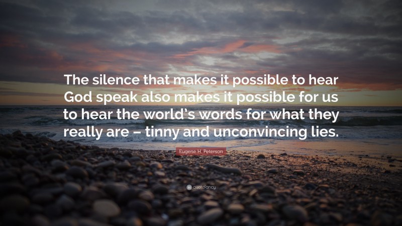 Eugene H. Peterson Quote: “The silence that makes it possible to hear God speak also makes it possible for us to hear the world’s words for what they really are – tinny and unconvincing lies.”
