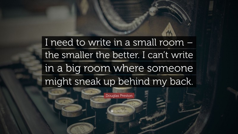 Douglas Preston Quote: “I need to write in a small room – the smaller the better. I can’t write in a big room where someone might sneak up behind my back.”