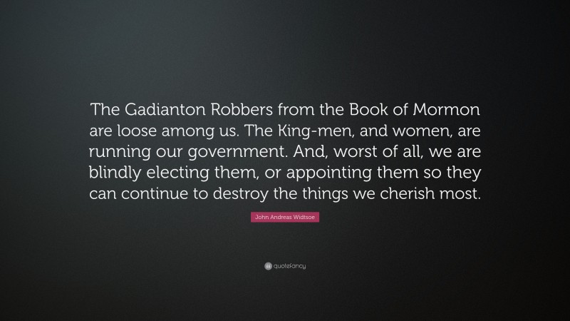 John Andreas Widtsoe Quote: “The Gadianton Robbers from the Book of Mormon are loose among us. The King-men, and women, are running our government. And, worst of all, we are blindly electing them, or appointing them so they can continue to destroy the things we cherish most.”