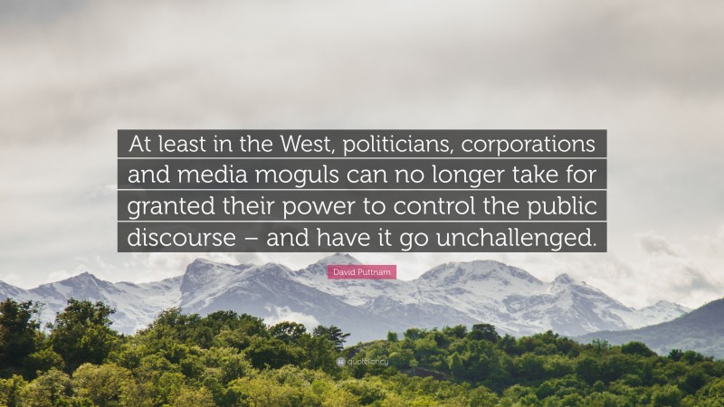 David Puttnam Quote: “At least in the West, politicians, corporations and media moguls can no longer take for granted their power to control the public discourse – and have it go unchallenged.”